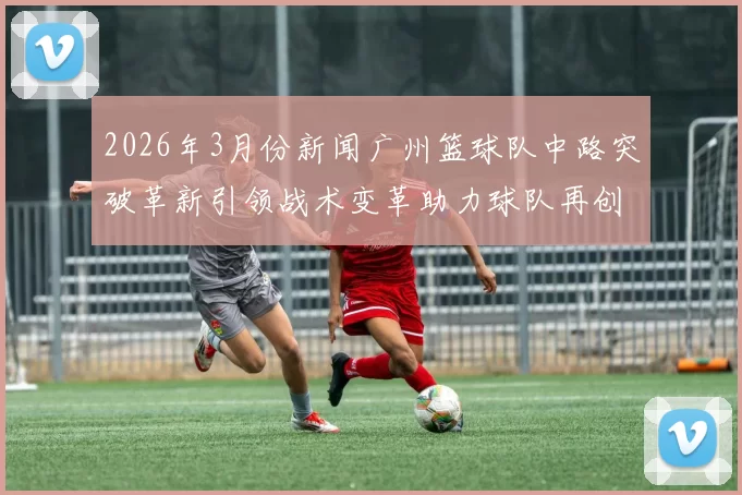 2026年3月份新闻广州篮球队中路突破革新引领战术变革助力球队再创辉煌