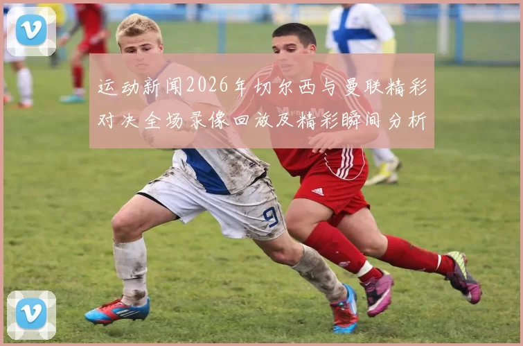 运动新闻2026年切尔西与曼联精彩对决全场录像回放及精彩瞬间分析