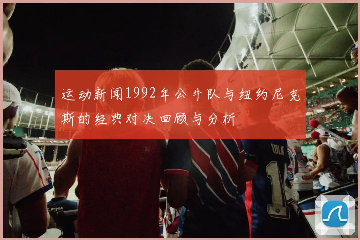 运动新闻1992年公牛队与纽约尼克斯的经典对决回顾与分析