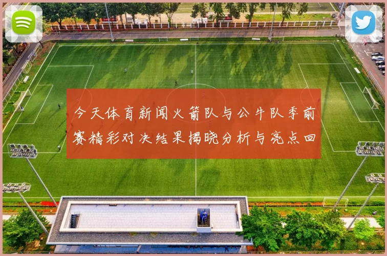 今天体育新闻火箭队与公牛队季前赛精彩对决结果揭晓分析与亮点回顾