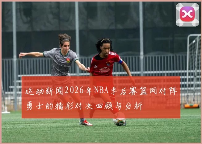 运动新闻2026年NBA季后赛篮网对阵勇士的精彩对决回顾与分析